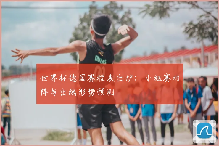 世界杯德国赛程表出炉：小组赛对阵与出线形势预测