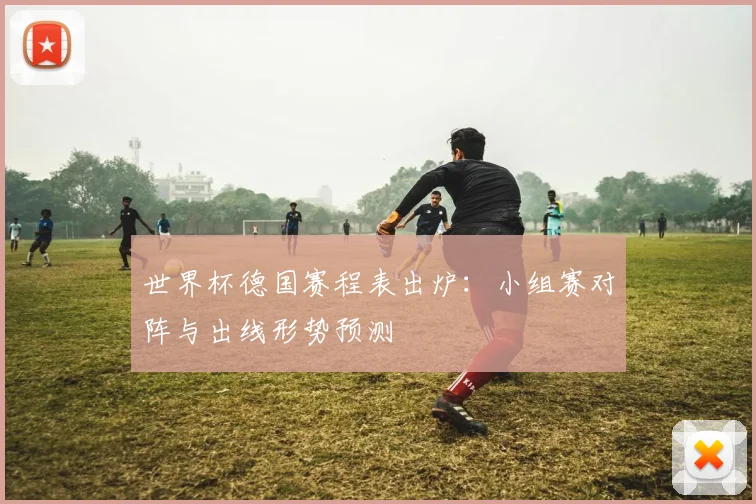 世界杯德国赛程表出炉：小组赛对阵与出线形势预测