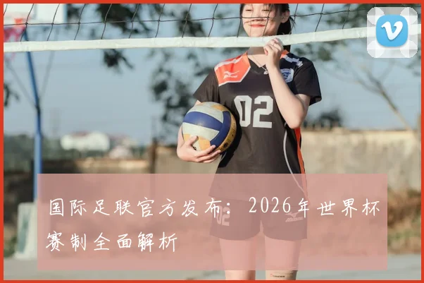 国际足联官方发布：2026年世界杯赛制全面解析