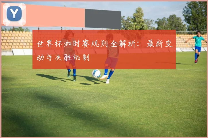 世界杯加时赛规则全解析：最新变动与决胜机制