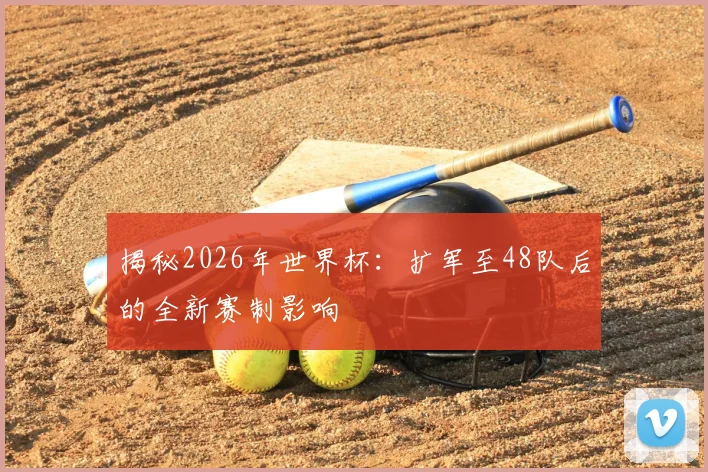 揭秘2026年世界杯：扩军至48队后的全新赛制影响